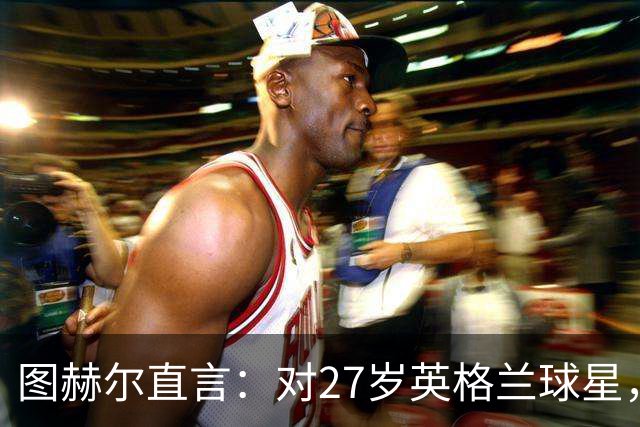 图赫尔直言：对27岁英格兰球星，这可能是"现在或永不"的时刻